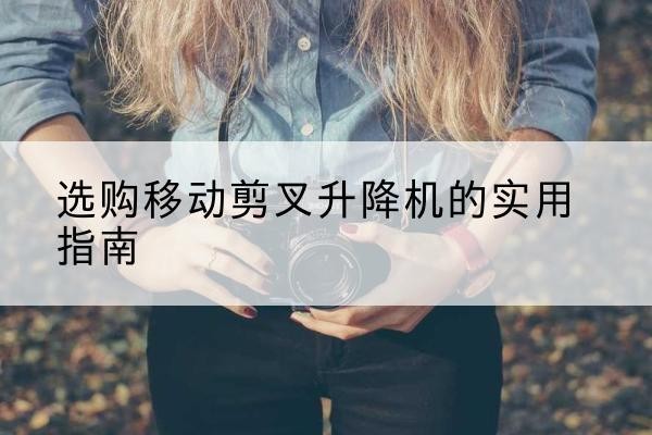 乾安移动剪叉升降机怎么选-选购移动剪叉升降机的实用指南