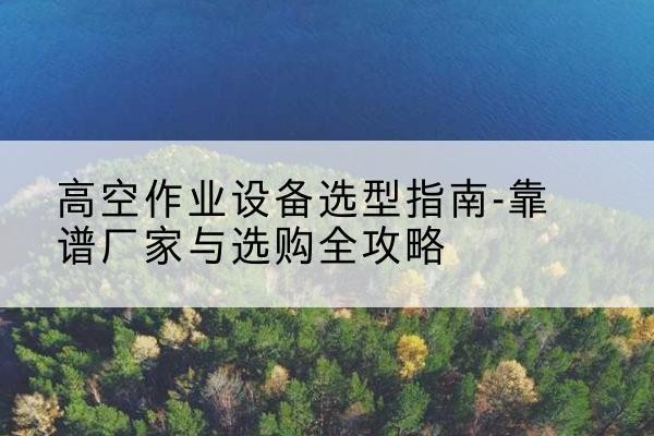 乾安升降车厂家-高空作业设备选型指南-靠谱厂家与选购全攻略
