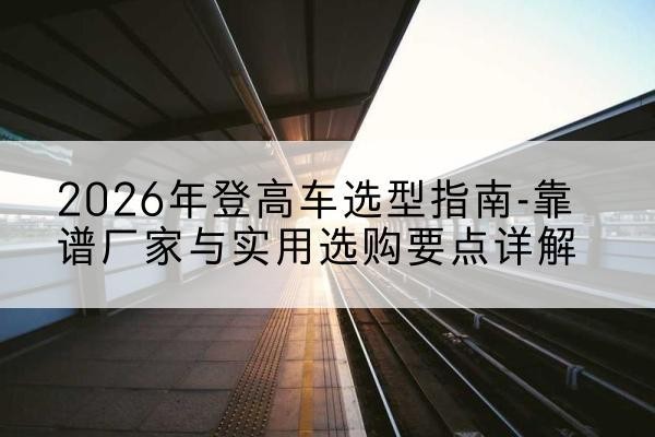 乾安登高车厂家推荐-2026年登高车选型指南-靠谱厂家与实用选购要点详解