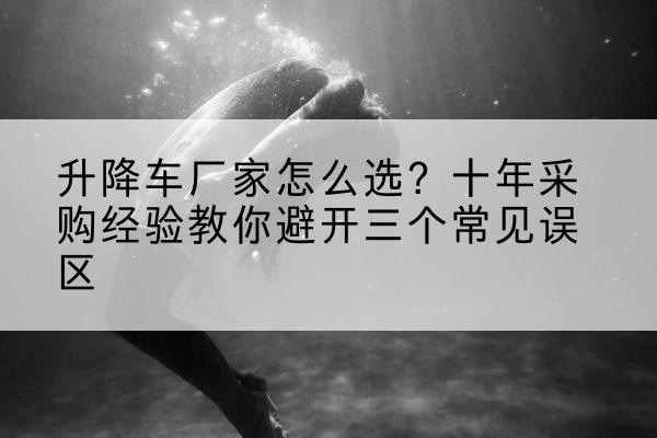 乾安升降车厂家-怎么选?十年采购经验教你避开三个常见误区