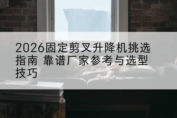 乾安固定剪叉升降机厂家推荐-2026固定剪叉升降机挑选指南 靠谱厂家参考与选型技巧