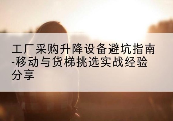 乾安移动式升降机怎么选-工厂采购升降设备避坑指南-移动与货梯挑选实战经验分享