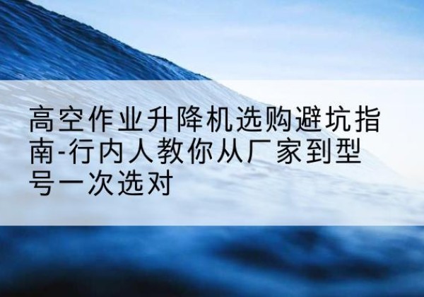 乾安升降平台厂家-高空作业升降机选购避坑指南-行内人教你从厂家到型号一次选对