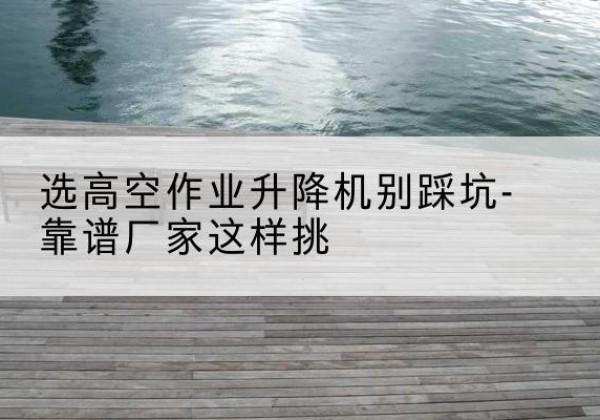乾安剪叉式升降机厂家-选高空作业升降机别踩坑-靠谱厂家这样挑