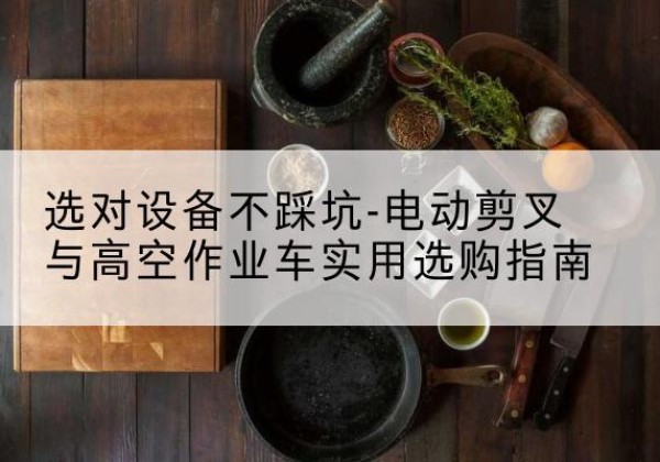 乾安电动剪叉升降平台怎么选-选对设备不踩坑-电动剪叉与高空作业车实用选购指南