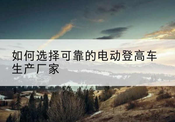 乾安电动登高车厂家-如何选择可靠的电动登高车生产厂家