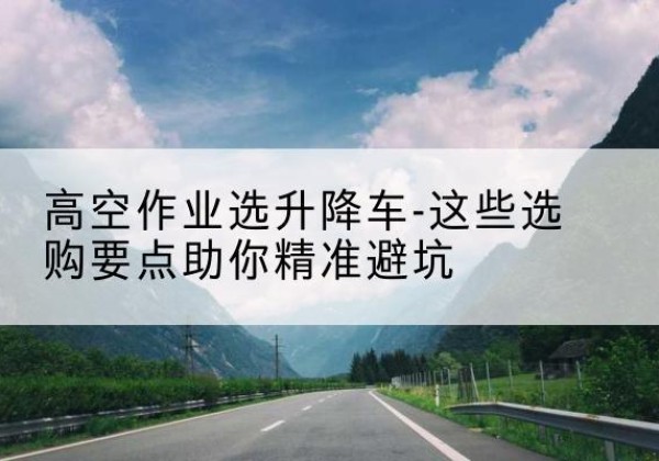 乾安升降车厂家-高空作业选升降车-这些选购要点助你*避坑