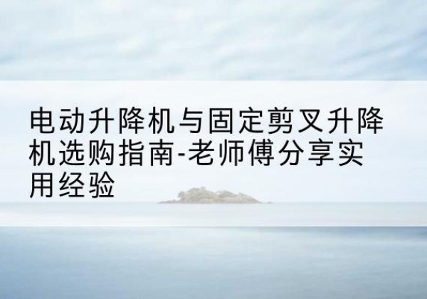 乾安电动升降机怎么选-电动升降机与固定剪叉升降机选购指南-老师傅分享实用经验