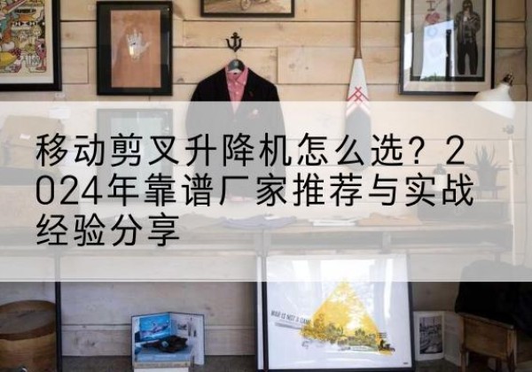 乾安升降平台厂家推荐-移动剪叉升降机怎么选？2024年靠谱厂家推荐与实战经验分享