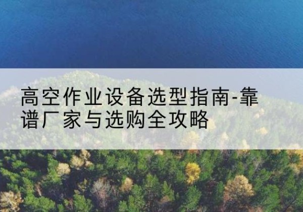 乾安升降车厂家-高空作业设备选型指南-靠谱厂家与选购全攻略