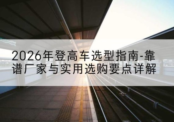乾安登高车厂家推荐-2026年登高车选型指南-靠谱厂家与实用选购要点详解